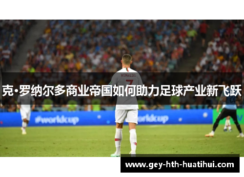 克·罗纳尔多商业帝国如何助力足球产业新飞跃